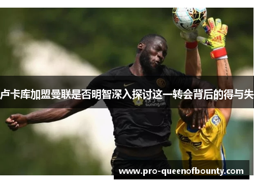 卢卡库加盟曼联是否明智深入探讨这一转会背后的得与失