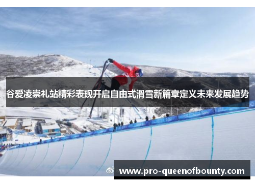 谷爱凌崇礼站精彩表现开启自由式滑雪新篇章定义未来发展趋势