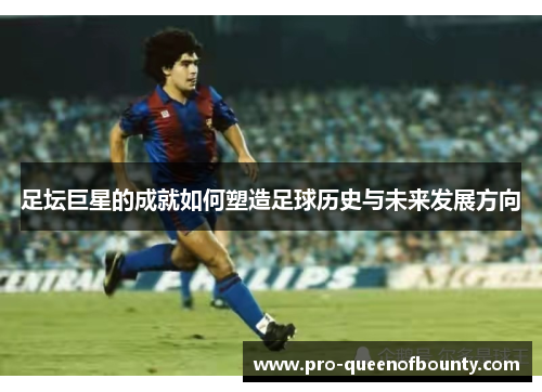足坛巨星的成就如何塑造足球历史与未来发展方向 足坛巨星的成就如何塑造足球历史与未来发展方向