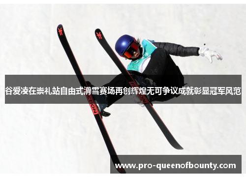 谷爱凌在崇礼站自由式滑雪赛场再创辉煌无可争议成就彰显冠军风范