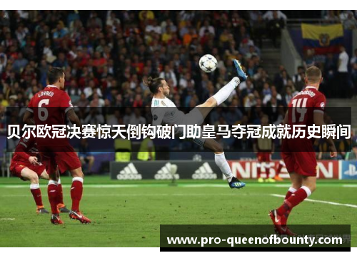 贝尔欧冠决赛惊天倒钩破门助皇马夺冠成就历史瞬间