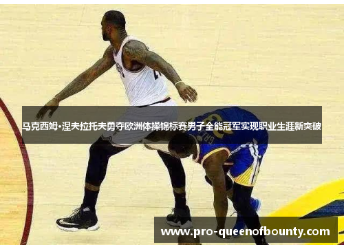 马克西姆·涅夫拉托夫勇夺欧洲体操锦标赛男子全能冠军实现职业生涯新突破